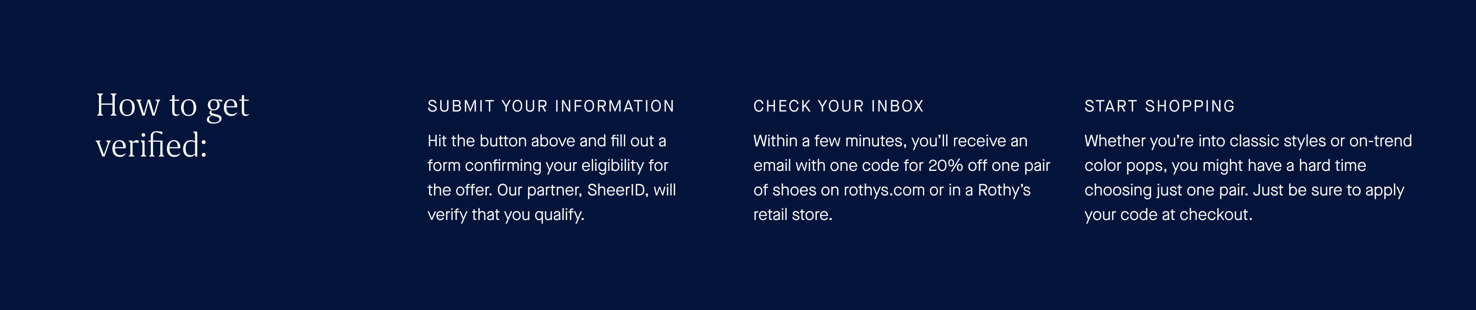 How to get verified: Submit your information. Hit the button above and fill out a form confirming your eligibility for the offer. Our partner, SheerID, will verify that you qualify. Check your inbox. Within a few minutes, you'll receive an email with one code for 20% off one pair of shoes on rothys.mom or in a Rothy's retail store. Start shopping. Whether you're into classic styles or on-trend color pops, you might have a hard time choosing just one pair. Just be sure to apply your code at checkout.